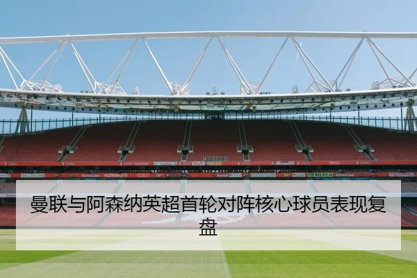 曼联与阿森纳英超首轮对阵核心球员表现复盘